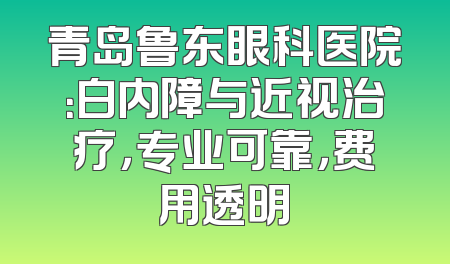 青岛鲁东眼科医院：白内障与近视治疗，专业可靠，费用透明