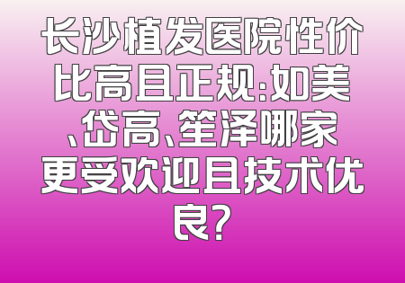 长沙植发医院性价比高且正规：如美、岱高、笙泽哪家更受欢迎且技术优良？