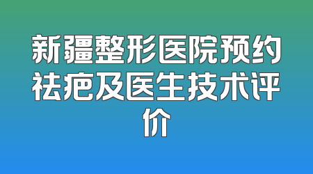 新疆整形医院预约祛疤及医生技术评价
