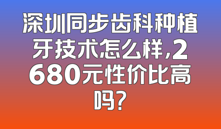 深圳同步齿科种植牙技术怎么样，2680元性价比高吗？