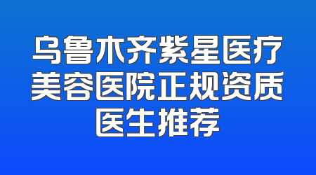 乌鲁木齐紫星医疗美容医院正规资质医生推荐