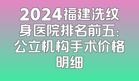 2024福建洗纹身医院排名前五：公立机构手术价格明细