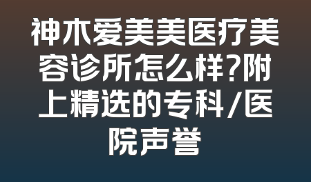神木爱美美医疗美容诊所怎么样？附上精选的专科/医院声誉