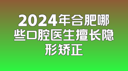 2024年合肥哪些口腔医生擅长隐形矫正