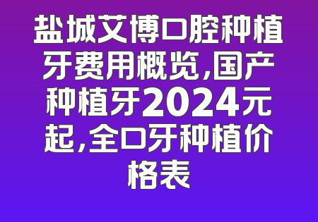 盐城艾博口腔种植牙费用概览，国产种植牙2024元起，全口牙种植价格表