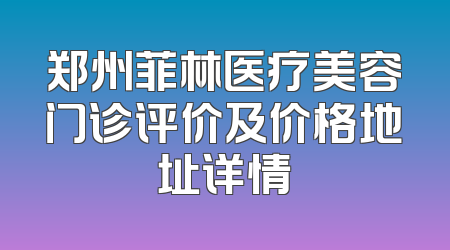郑州菲林医疗美容门诊评价及价格地址详情