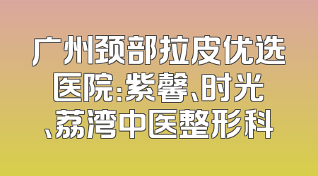 广州颈部拉皮优选医院：紫馨、时光、荔湾中医整形科