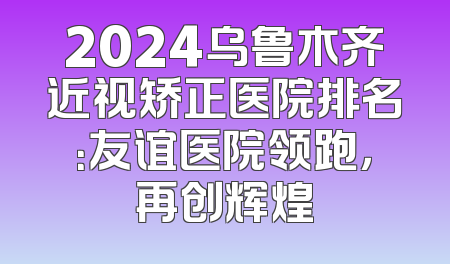 2024乌鲁木齐近视矫正医院排名：友谊医院领跑，再创辉煌