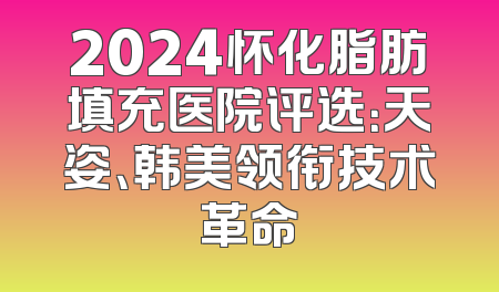 2024怀化脂肪填充医院评选：天姿、韩美领衔技术革命