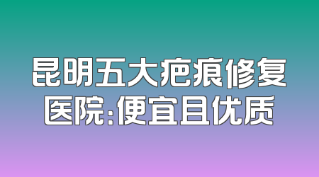 昆明五大疤痕修复医院：便宜且优质