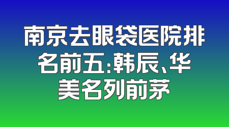 南京去眼袋医院排名前五：韩辰、华美名列前茅