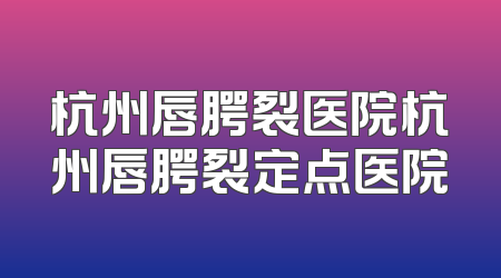 杭州唇腭裂医院杭州唇腭裂定点医院