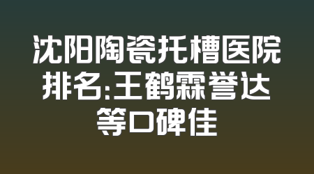 沈阳陶瓷托槽医院排名：王鹤霖誉达等口碑佳