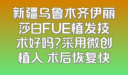新疆乌鲁木齐伊丽莎白FUE植发技术好吗？采用微创植入 术后恢复快