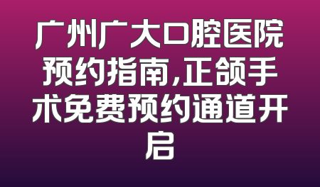 广州广大口腔医院预约指南，正颌手术免费预约通道开启