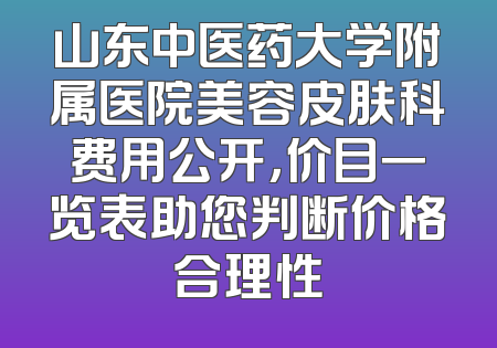 山东中医药大学附属医院美容皮肤科费用公开，价目一览表助您判断价格合理性