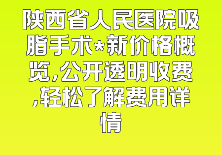 陕西省人民医院吸脂手术*新价格概览，公开透明收费，轻松了解费用详情