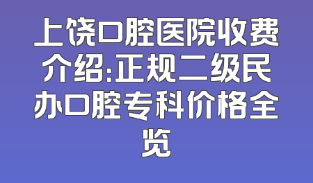 上饶口腔医院收费介绍：正规二级民办口腔专科价格全览