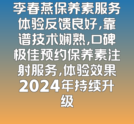 李春燕保养素服务体验反馈良好，靠谱技术娴熟，口碑极佳预约保养素注射服务，体验效果2024年持续升级