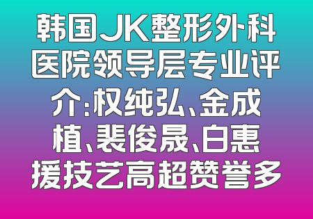 韩国JK整形外科医院领导层专业评介：权纯弘、金成植、裴俊晟、白惠援技艺高超赞誉多