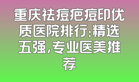 重庆祛痘疤痘印优质医院排行：精选五强，专业医美推荐