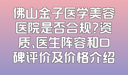 佛山金子医学美容医院是否合规？资质、医生阵容和口碑评价及价格介绍