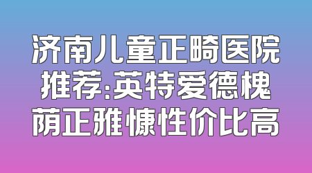 济南儿童正畸医院推荐：英特爱德槐荫正雅慷性价比高