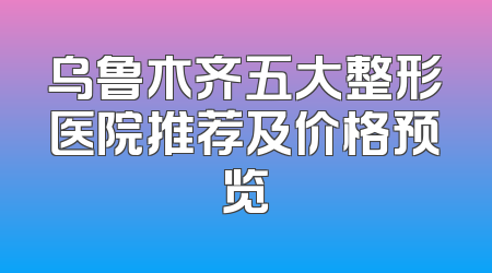 乌鲁木齐五大整形医院推荐及价格预览