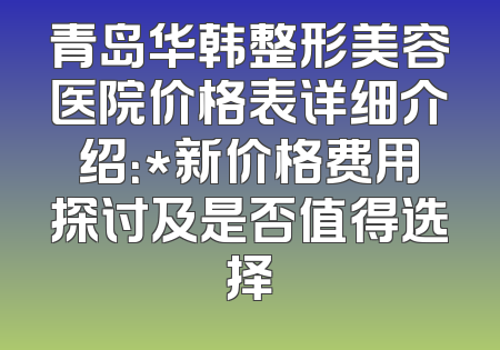 青岛华韩整形美容医院价格表详细介绍：*新价格费用探讨及是否值得选择