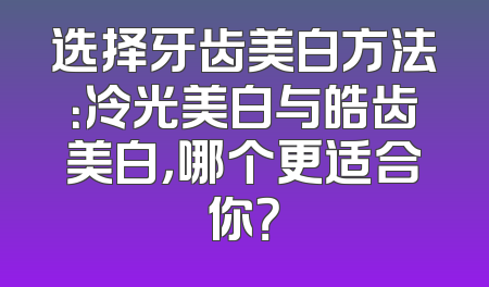 选择牙齿美白方法：冷光美白与皓齿美白，哪个更适合你？