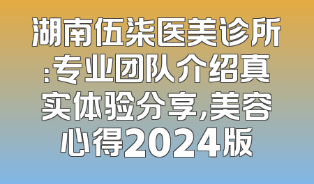湖南伍柒医美诊所：专业团队介绍真实体验分享，美容心得2024版