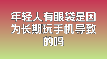 年轻人有眼袋是因为长期玩手机导致的吗