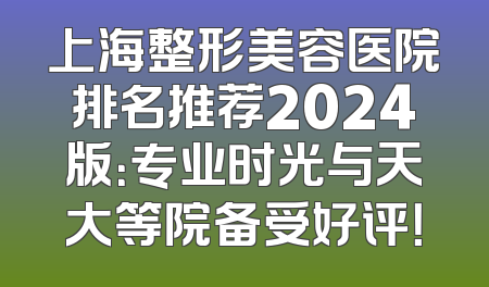 上海整形美容医院排名推荐2024版：专业时光与天大等院备受好评！