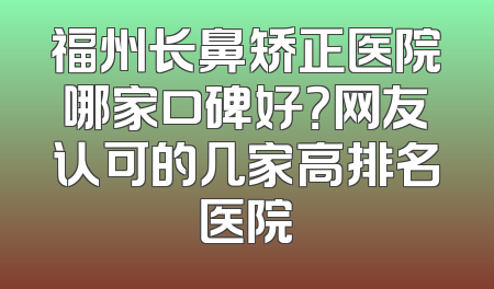 福州长鼻矫正医院哪家口碑好？网友认可的几家高排名医院
