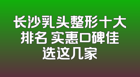 长沙乳头整形十大排名 实惠口碑佳选这几家