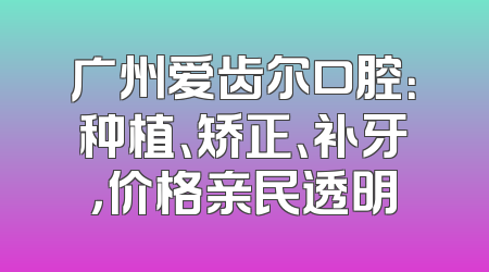 广州爱齿尔口腔：种植、矫正、补牙，价格亲民透明