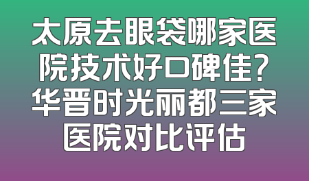 太原去眼袋哪家医院技术好口碑佳？华晋时光丽都三家医院对比评估
