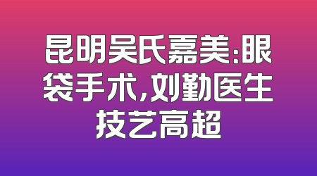 昆明吴氏嘉美：眼袋手术，刘勤医生技艺高超