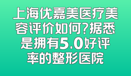 上海优嘉美医疗美容评价如何？据悉是拥有5.0好评率的整形医院