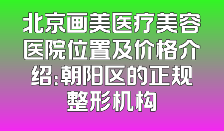 北京画美医疗美容医院位置及价格介绍：朝阳区的正规整形机构