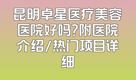 昆明卓星医疗美容医院好吗？附医院介绍/热门项目详细