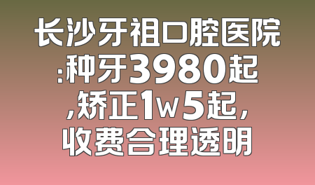 长沙牙祖口腔医院：种牙3980起，矫正1w5起，收费合理透明