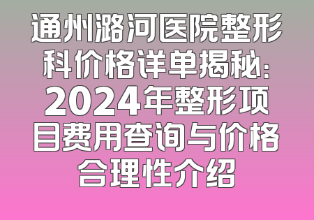 通州潞河医院整形科价格详单揭秘：2024年整形项目费用查询与价格合理性介绍