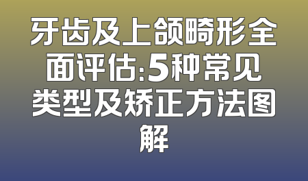 牙齿及上颌畸形全面评估：5种常见类型及矫正方法图解