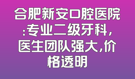 合肥新安口腔医院：专业二级牙科，医生团队强大，价格透明