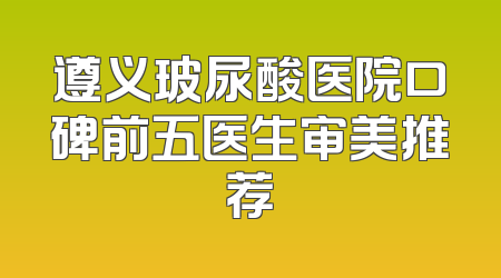 遵义玻尿酸医院口碑前五医生审美推荐
