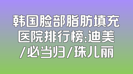 韩国脸部脂肪填充医院排行榜：迪美/必当归/珠儿丽