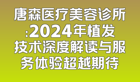 唐森医疗美容诊所：2024年植发技术深度解读与服务体验超越期待