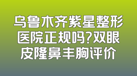 乌鲁木齐紫星整形医院正规吗？双眼皮隆鼻丰胸评价