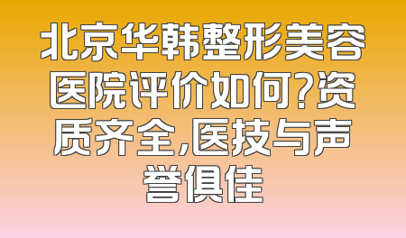 北京华韩整形美容医院评价如何？资质齐全，医技与声誉俱佳